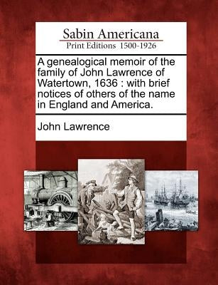 A Genealogical Memoir of the Family of John Lawrence of Watertown, 1636: With Brief Notices of Others of the Name in England and America. by Lawrence, John