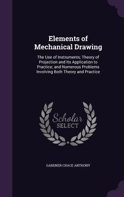 Elements of Mechanical Drawing: The Use of Instruments; Theory of Projection and Its Application to Practice; and Numerous Problems Involving Both The by Anthony, Gardner Chace