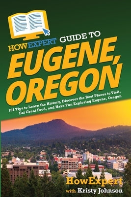 HowExpert Guide to Eugene, Oregon: 101 Tips to Learn the History, Discover the Best Places to Visit, Eat Great Food, and Have Fun Exploring Eugene, Or by Howexpert