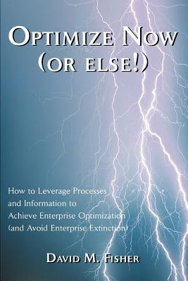 Optimize Now (or else!): How to Leverage Processes and Information to Achieve Enterprise Optimization (and Avoid Enterprise Extinction) by Fisher, David M.