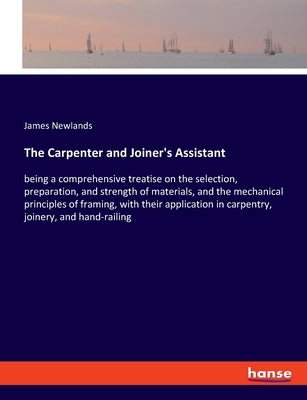 The Carpenter and Joiner's Assistant: being a comprehensive treatise on the selection, preparation, and strength of materials, and the mechanical prin by Newlands, James