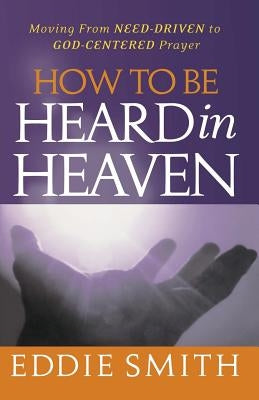How To Be Heard in Heaven: Moving from Need-Driven to God-Centered Prayer by Smith, Eddie