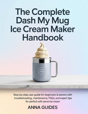 The Complete DASH My Mug Ice Cream Maker User Manual: Step-by-Step User Guide for Beginners & Seniors with Troubleshooting, Maintenance, FAQs, and Exp by Guides, Anna