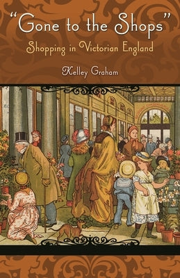 Gone to the Shops: Shopping in Victorian England by Graham, Kelley