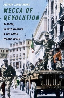 Mecca of Revolution: Algeria, Decolonization, and the Third World Order by Byrne, Jeffrey James