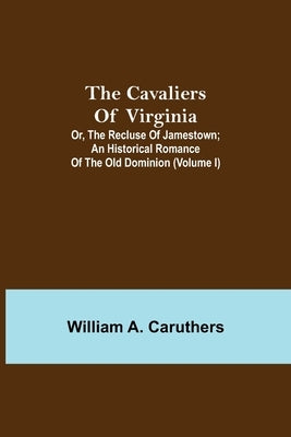 The Cavaliers Of Virginia; Or, The Recluse Of Jamestown; An Historical Romance Of The Old Dominion (Volume I) by A. Caruthers, William