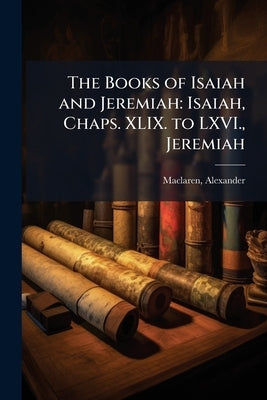 The Books of Isaiah and Jeremiah: Isaiah, Chaps. XLIX. to LXVI., Jeremiah by MacLaren, Alexander