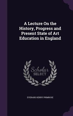 A Lecture On the History, Progress and Present State of Art Education in England by Primrose, Everard Henry