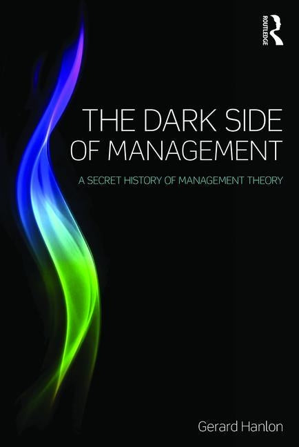 The Dark Side of Management: A Secret History of Management Knowledge by Hanlon, Gerard