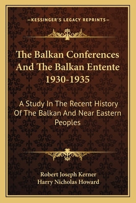 The Balkan Conferences And The Balkan Entente 1930-1935: A Study In The Recent History Of The Balkan And Near Eastern Peoples by Kerner, Robert Joseph