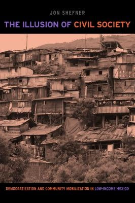 The Illusion of Civil Society: Democratization and Community Mobilization in Low-Income Mexico by Shefner, Jon
