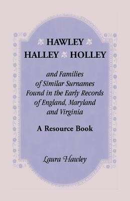 Hawley, Halley, Holley and Families of Similar Surnames Found in the Early Records of England, Maryland and Virginia. A Resource Book by Hawley, Laura