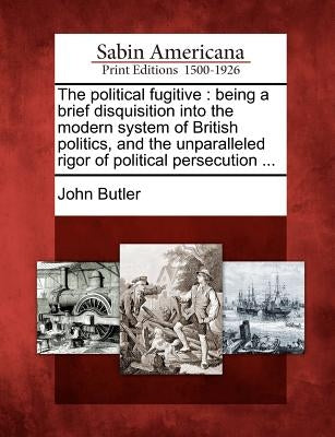 The Political Fugitive: Being a Brief Disquisition Into the Modern System of British Politics, and the Unparalleled Rigor of Political Persecu by Butler, John