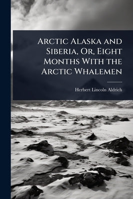 Arctic Alaska and Siberia, Or, Eight Months With the Arctic Whalemen by Aldrich, Herbert Lincoln