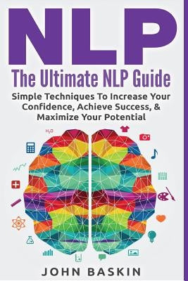 Nlp: The Ultimate NLP Guide: Simple Techniques To Increase Your Confidence, Achieve Success, & Maximize Your Potential by Baskin, John