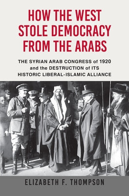How the West Stole Democracy from the Arabs: The Syrian Congress of 1920 and the Destruction of Its Historic Liberal-Islamic Alliance by Thompson, Elizabeth F.