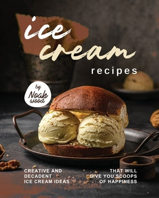 Ice Cream Recipes: Creative and Decadent Ice Cream Ideas That Will Give You Scoops of Happiness by Wood, Noah