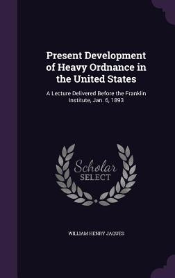 Present Development of Heavy Ordnance in the United States: A Lecture Delivered Before the Franklin Institute, Jan. 6, 1893 by Jaques, William Henry