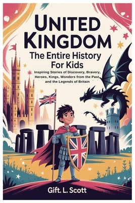 United Kingdom: The Entire History for Kids: Inspiring Stories of Discovery, Bravery, Heroes, Kings, Wonders from the Past, and the Legends of Britain by Scott, Gift L.