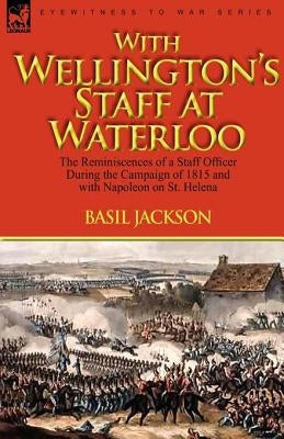 With Wellington's Staff at Waterloo: the Reminiscences of a Staff Officer During the Campaign of 1815 and with Napoleon on St. Helena by Jackson, Basil