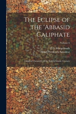 The Eclipse of the 'Abbasid Caliphate; Original Chronicles of the Fourth Islamic Century; Volume 6 by Margoliouth, D. S. 1858-1940