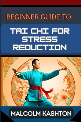 Beginner Guide to Tai CHI for Stress Reduction: Unlock Inner Peace With Mindfulness Practice, Anxiety Reduction, Relaxation Techniques, Meditation Exe by Kashton, Malcolm