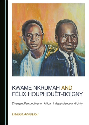 Kwame Nkrumah and Félix Houphouët-Boigny: Divergent Perspectives on African Independence and Unity by Aboussou, Dadoua