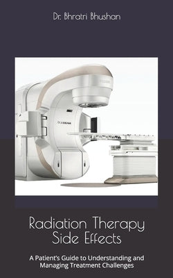 Radiation Therapy Side Effects: A Patient's Guide to Understanding and Managing Treatment Challenges by Bhushan, Bhratri
