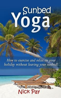Sunbed Yoga: How to Relax and Exercise Without Leaving Your Sunbed! by Pay, Nick