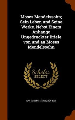 Moses Mendelssohn; Sein Leben und Seine Werke. Nebst Einem Anhange Ungedruckter Briefe von und an Moses Mendelssohn by Kayserling, Meyer
