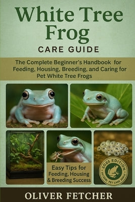 White Tree Frog Care Guide: The Complete Beginner's Handbook for Feeding, Housing, Breeding, and Caring for Pet White Tree Frogs by Fetcher, Oliver