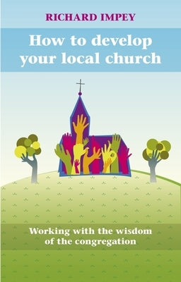 How to Develop Your Local Church: Working with the Wisdom of the Congregation by Impey, Richard