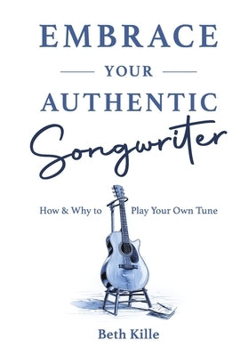 Embrace Your Authentic Songwriter: How & Why to Play Your Own Tune by Kille, Beth