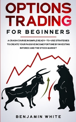 Options Trading for Beginners: A Crash Course in Simple Ready-to-Use Strategies to Create Your Passive Income Fortune by Investing in Forex and the St by White, Benjamin