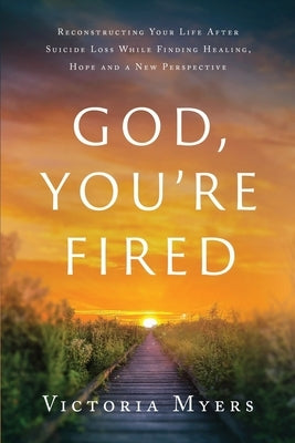 God, You're Fired: Reconstructing Your Life After Suicide Loss While Finding Healing, Hope And A New Perspective by Myers, Victoria