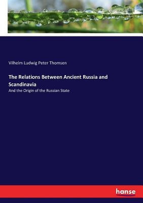 The Relations Between Ancient Russia and Scandinavia: And the Origin of the Russian State by Thomsen, Vilhelm Ludwig Peter
