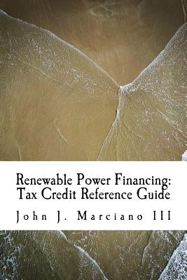Renewable Power Financing: Tax Credit Reference Guide by Marciano III, John J.