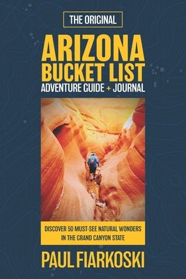 Arizona Bucket List Adventure Guide & Journal: 50 Must-see Natural Wonders in the Grand Canyon State by Fiarkoski, Paul