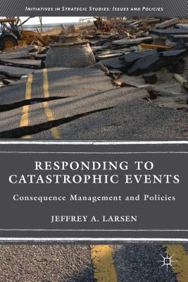 Responding to Catastrophic Events: Consequence Management and Policies by Larsen, J.