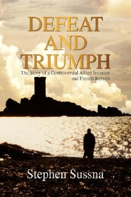 Defeat and Triumph: The Story of the Controversial Allied Invasion and French Rebirth by Sussna, Stephen