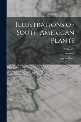 Illustrations of South American Plants; Volume 1 by Miers, John