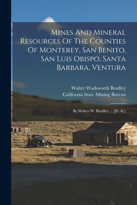 Mines And Mineral Resources Of The Counties Of Monterey, San Benito, San Luis Obispo, Santa Barbara, Ventura: By Walter W. Bradley ... [et Al.] by Bradley, Walter Wadsworth