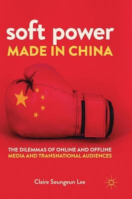 Soft Power Made in China: The Dilemmas of Online and Offline Media and Transnational Audiences by Lee, Claire Seungeun