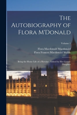 The Autobiography of Flora M'Donald: Being the Home Life of a Heroine; Edited by her Grand-daughter; Volume 1 by MacDonald, Flora MacDonald