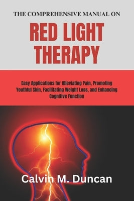 The Comprehensive Manual on Red Light Therapy: Easy Applications for Alleviating Pain, Promoting Youthful Skin, Facilitating Weight Loss, and Enhancin by M. Duncan, Calvin