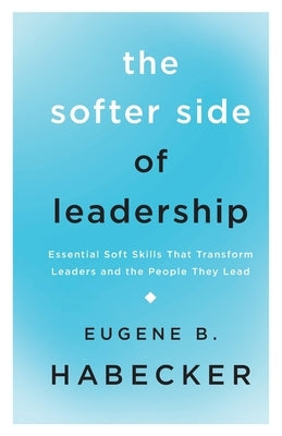 The Softer Side of Leadership: Essential Soft Skills That Transform Leaders and the People They Lead by Habecker, Gene
