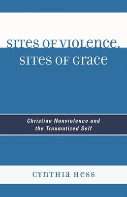 Sites of Violence, Sites of Grace: Christian Nonviolence and the Traumatized Self by Hess, Cynthia