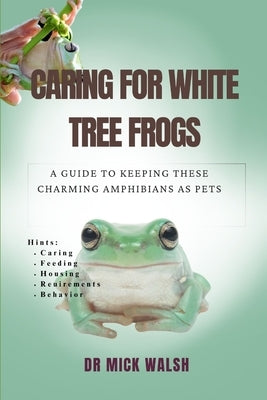 Caring for White Tree Frogs: A Guide to Keeping These Charming Amphibians as Pets by Walsh, Mick