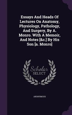 Essays And Heads Of Lectures On Anatomy, Physiology, Pathology, And Surgery, By A. Monro. With A Memoir, And Notes [&c.] By His Son [a. Monro] by Anonymous