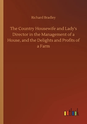 The Country Housewife and Lady's Director in the Management of a House, and the Delights and Profits of a Farm by Bradley, Richard